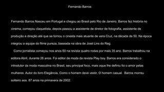 Fernando Barros
Fernando Barros Nasceu em Portugal e chegou ao Brasil pelo Rio de Janeiro. Barros fez história no
cinema, começou claquetista, depois passou a assistente de diretor de fotografia, assistente de
produção e direção até que se tornou o cinesta mais atuante de vera Cruz, na década de 50. Na época
integrou a equipe do filme pureza, baseada na obra de José Lins do Reg.
Como jornalista começou nos anos 60 na revista quatro rodas por mais 35 ano. Barros trabalhou na
editora Abril, durante 26 anos. Foi editor de moda da revista Play boy. Barros era considerado o
introdutor da moda masculina no Brasil, seu principal foco, mais oque lhe definiu foi o amor pelas
mulheres. Autor do livro Elegância, Como o homem deve vestir, O homem casual. Barros morreu
solteiro aos 87 anos na primavera de 2002.
 