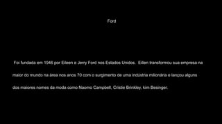Ford
Foi fundada em 1946 por Eileen e Jerry Ford nos Estados Unidos. Eillen transformou sua empresa na
maior do mundo na área nos anos 70 com o surgimento de uma indústria milionária e lançou alguns
dos maiores nomes da moda como Naomo Campbell, Cristie Brinkley, kim Besinger.
 