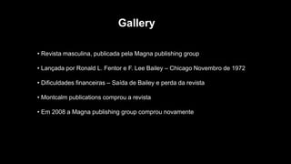 Gallery
• Revista masculina, publicada pela Magna publishing group
• Lançada por Ronald L. Fentor e F. Lee Bailey – Chicago Novembro de 1972
• Dificuldades financeiras – Saída de Bailey e perda da revista
• Montcalm publications comprou a revista
• Em 2008 a Magna publishing group comprou novamente
 