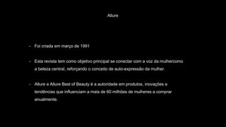 Allure
- Foi criada em março de 1991
- Esta revista tem como objetivo principal se conectar com a voz da mulhercomo
a beleza central, reforçando o conceito de auto-expressão da mulher.
- Allure e Allure Best of Beauty é a autoridade em produtos, inovações e
tendências que influenciam a mais de 60 milhões de mulheres a comprar
anualmente.
 