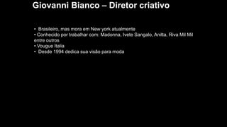 Giovanni Bianco – Diretor criativo
• Brasileiro, mas mora em New york atualmente
• Conhecido por trabalhar com: Madonna, Ivete Sangalo, Anitta, Riva Mil Mil
entre outros
• Vougue Italia
• Desde 1994 dedica sua visão para moda
 