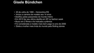 Gisele Bündchen
• 20 de Julho de 1980 – Horizontina RS
• Iniciou a carreira de modelo aos 14 anos
• Desfilou pelas passarelas do mundo inteiro
• Em 2015 fez seu último desfile em SP no fashion week
• Atuou em 2 filmes e foi indicada a prêmios
• Foi considerada a modelo mais bem paga no ano de 2000
• Eleita a mulher mais linda do mundo pela Rolling stones
 