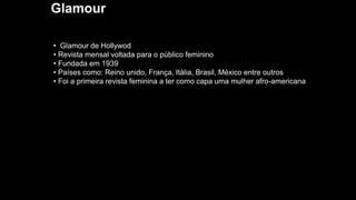 Glamour
• Glamour de Hollywod
• Revista mensal voltada para o público feminino
• Fundada em 1939
• Países como: Reino unido, França, Itália, Brasil, México entre outros
• Foi a primeira revista feminina a ter como capa uma mulher afro-americana
 