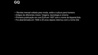 GQ
• Revista mensal voltada para moda, estilo e cultura para homens
• Artigos de diferentes meios: Viagens, tecnologia e cinema
• Primeira publicação em nos EUA em 1957 com o nome de Apparel Arts
• Foi abandonada em 1958 e 25 anos depois retornou com o nome GQ
 