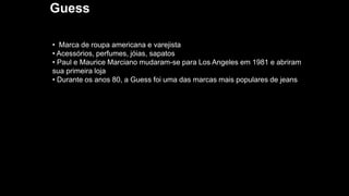 Guess
• Marca de roupa americana e varejista
• Acessórios, perfumes, jóias, sapatos
• Paul e Maurice Marciano mudaram-se para Los Angeles em 1981 e abriram
sua primeira loja
• Durante os anos 80, a Guess foi uma das marcas mais populares de jeans
 