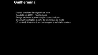 Guilhermina
• Marca brasileira de calçados de luxo
• Fundada em 2009 – Pacific shoes
• Design exclusivo e preocupação com o conforto
• Desenvolve coleções a partir de tendências de moda
• O nome Guilhermina é em homenagem a avó da fundadora
 