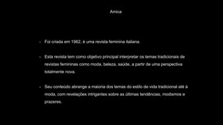 Amica
- Foi criada em 1962, é uma revista feminina italiana.
- Esta revista tem como objetivo principal interpretar os temas tradicionais de
revistas femininas como moda, beleza, saúde, a partir de uma perspectiva
totalmente nova.
- Seu conteúdo abrange a maioria dos temas do estilo de vida tradicional até à
moda, com revelações intrigantes sobre as últimas tendências, modismos e
prazeres.
 