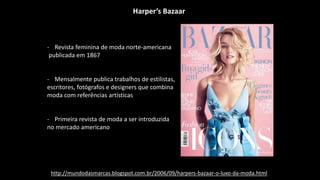 Harper’s Bazaar
- Revista feminina de moda norte-americana
publicada em 1867
- Mensalmente publica trabalhos de estilistas,
escritores, fotógrafos e designers que combina
moda com referências artísticas
- Primeira revista de moda a ser introduzida
no mercado americano
http://mundodasmarcas.blogspot.com.br/2006/09/harpers-bazaar-o-luxo-da-moda.html
 
