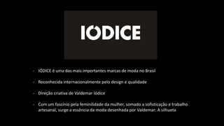 - IÓDICE é uma das mais importantes marcas de moda no Brasil
- Reconhecida internacionalmente pelo design e qualidade
- Direção criativa de Valdemar Iódice
- Com um fascínio pela feminilidade da mulher, somado a sofisticação e trabalho
artesanal, surge a essência da moda desenhada por Valdemar: A silhueta
 
