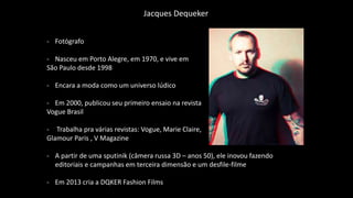 - Fotógrafo
- Nasceu em Porto Alegre, em 1970, e vive em
São Paulo desde 1998
- Encara a moda como um universo lúdico
- Em 2000, publicou seu primeiro ensaio na revista
Vogue Brasil
- Trabalha pra várias revistas: Vogue, Marie Claire,
Glamour Paris , V Magazine
- A partir de uma sputinik (câmera russa 3D – anos 50), ele inovou fazendo
editoriais e campanhas em terceira dimensão e um desfile-filme
- Em 2013 cria a DQKER Fashion Films
Jacques Dequeker
 