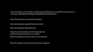 https://br.linkedin.com/company/revista-cool-magazine
http://maxcardoso.com/como-fazer-seu-composite/
http://economia.estadao.com.br/noticias/geral,a-
trajetoria-discreta-da-collins-imp-,746231
https://pt.wikipedia.org/wiki/Chanel
https://pt.wikipedia.org/wiki/Claudia_(revista)
https://www.terra.com.br/vida-e-estilo/moda/spfw/famosos-no-spfw/ficha-tecnica-da-cia-
maritima,c70891d84324d310VgnCLD200000bbcceb0aRCRD.html
http://www.audaces.com/profissao-booker/
 