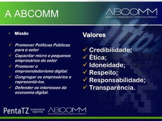A ABCOMM
•   Missão
                                 Valores
 Promover Políticas Públicas
    para o setor                  Credibilidade;
   Capacitar micro e pequenos
    empresários do setor
                                  Ética;
   Promover o                    Idoneidade;
    empreendedorismo digital.     Respeito;
   Congregar os empresários e
    representá-los.               Responsabilidade;
   Defender os interesses da     Transparência.
    economia digital.
 