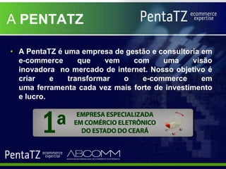 A PENTATZ

• A PentaTZ é uma empresa de gestão e consultoria em
  e-commerce      que   vem    com     uma     visão
  inovadora no mercado de internet. Nosso objetivo é
  criar    e   transformar  o    e-commerce       em
  uma ferramenta cada vez mais forte de investimento
  e lucro.
 