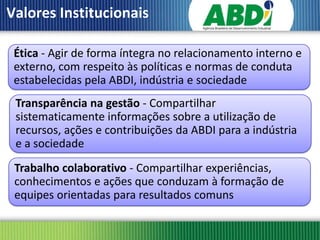 Valores Institucionais

 Ética - Agir de forma íntegra no relacionamento interno e
 externo, com respeito às políticas e normas de conduta
 estabelecidas pela ABDI, indústria e sociedade
 Transparência na gestão - Compartilhar
 sistematicamente informações sobre a utilização de
 recursos, ações e contribuições da ABDI para a indústria
 e a sociedade
 Trabalho colaborativo - Compartilhar experiências,
 conhecimentos e ações que conduzam à formação de
 equipes orientadas para resultados comuns
 