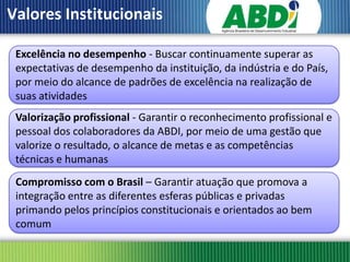 Valores Institucionais

 Excelência no desempenho - Buscar continuamente superar as
 expectativas de desempenho da instituição, da indústria e do País,
 por meio do alcance de padrões de excelência na realização de
 suas atividades
 Valorização profissional - Garantir o reconhecimento profissional e
 pessoal dos colaboradores da ABDI, por meio de uma gestão que
 valorize o resultado, o alcance de metas e as competências
 técnicas e humanas
 Compromisso com o Brasil – Garantir atuação que promova a
 integração entre as diferentes esferas públicas e privadas
 primando pelos princípios constitucionais e orientados ao bem
 comum
 