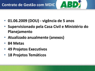 Contrato de Gestão com MDIC


 • 01.06.2009 (DOU) - vigência de 5 anos
 • Supervisionado pela Casa Civil e Ministério do
   Planejamento
 • Atualizado anualmente (anexos)
 • 84 Metas
 • 49 Projetos Executivos
 • 18 Projetos Temáticos
 