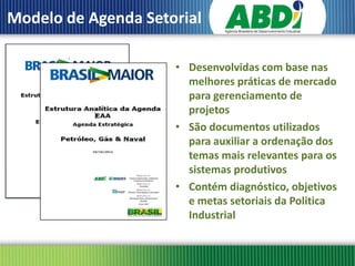 Modelo de Agenda Setorial

                     • Desenvolvidas com base nas
                       melhores práticas de mercado
                       para gerenciamento de
                       projetos
                     • São documentos utilizados
                       para auxiliar a ordenação dos
                       temas mais relevantes para os
                       sistemas produtivos
                     • Contém diagnóstico, objetivos
                       e metas setoriais da Politica
                       Industrial
 