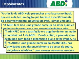 Depoimentos

“A criação da ABDI veio preencher uma lacuna no Brasil,
que era a de ter um órgão que tratasse especificamente
do desenvolvimento industrial do País. Fomos uma das
primeiras instituições a trabalhar em parceria com a
   “A ABDI tem sido uma grande parceira do setor químico
Agência e isso restaurar a sua competitividade e criar
  em busca de nos deixa muito satisfeitos e orgulhosos.”
Fernando Pimentel, da ABITa satisfação e o orgulho de ter assinado
  umaABIHPEC tem investimentos.” Fernando Figueiredo,
    “A nova onda de
  Presidente da ABIQUIM da ABDI... Desde então, a parceria vem
    o convênio nº 1
    evoluindo com todo o dinamismo que o setor impõe. As
    demandas é uma grande parceira da ASSINTECAL nas
        “A ABDI crescem e a ABDI acompanha.” João Carlos Basilio,
    Presidente da ABIHPEC
       atividades para desenvolvimento do setor de couro,
       calçados e artefatos.” Oséas Schroeder, Presidente da ASSINTECAL
 
