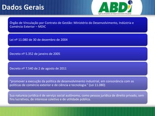 Dados Gerais
  Órgão de Vinculação por Contrato de Gestão: Ministério do Desenvolvimento, Indústria e
  Comércio Exterior – MDIC


  Lei nº 11.080 de 30 de dezembro de 2004



  Decreto nº 5.352 de janeiro de 2005



  Decreto nº 7.540 de 2 de agosto de 2011


  “promover a execução da política de desenvolvimento industrial, em consonância com as
  políticas de comércio exterior e de ciência e tecnologia.” (Lei 11.080)


  Sua natureza jurídica é de serviço social autônomo, como pessoa jurídica de direito privado, sem
  fins lucrativos, de interesse coletivo e de utilidade pública.
 