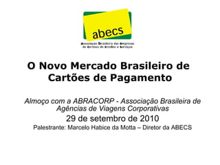 O Novo Mercado Brasileiro de  Cartões de Pagamento Almoço com a ABRACORP - Associação Brasileira de Agências de Viagens Corporativas 29 de setembro de 2010 Palestrante: Marcelo Habice da Motta – Diretor da ABECS 