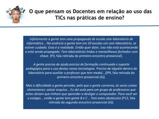 O que pensam os Docentes em relação ao uso das TICs nas práticas de ensino?  Infelizmente a gente tem uma propaganda de escola com laboratório de informática... Na essência a gente tem em 10 escolas um com laboratório, se estiver cuidado. Esta é a realidade. Então quer dizer, isso não está acontecendo e está sendo propagado. Tem laboratórios lindos e maravilhosos fechados com chave.  [P3, fala retirada do primeiro encontro presencial]. A gente precisa de ajuda precisa de formação continuada e suporte pedagógico para o uso destas novas tecnologias. Precisa de alguém dentro do laboratório para auxiliar o professor que tem medo(...) [P9, fala retirada do primeiro encontro presencial (A)].   Mas a dificuldade a gente percebe, pelo que a gente conversa, às vezes coisas elementares: salvar arquivo... Eu dei aula para um grupo de professores que antes diziam que tinham que aprender a desligar o computador. Para você ver o estágio... então a gente tem gente B e C .. Tem estes obstáculos  [P12, fala retirada do segundo encontro presencial (A)]. 