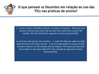 O que pensam os Docentes em relação ao uso das TICs nas práticas de ensino?  (...) assim, propor atividades coletivas, em pares, em grupos... Mas para você construir mesmo essa cultura  [de uso das TICs]  e para não se sentir tão sozinho.  [P3, fala retirada do segundo encontro presencial (B)]. Aí você traz tudo que for mais atrativo ... e nada! Ele não quer saber de nada, nada interessa a ele. Peço: clica ali... E ele nem sabe pegar no mouse. Eu falo: levanta o mouse e ele até levanta, mas da cadeira. Tem aluno que não sabe nem o básico e nem quer saber  [P11, fala retirada do segundo encontro presencial (A)].   