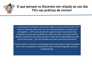 O que pensam os Docentes em relação ao uso das TICs nas práticas de ensino?  (...) coisa que foi ressaltada e precisamos refletir é nesta cultura de EaD. Você entra no ambiente todo o dia, nem que você não participe, mas que você acompanhe (...)  [P21, fala retirada do segundo encontro presencial (A)]. Aí quando me vejo estou enrolada em monte de coisas, com várias janelas abertas e perdida no que tenho que fazer. Ainda tem as informações que não servem para nada...  [P9, fala retirada do primeiro encontro presencial]. A gente pode ser comunicar com qualquer pessoa de qualquer lugar a qualquer hora, isso é uma grande mudança  [P23, fala retirada do segundo encontro presencial (A)].   