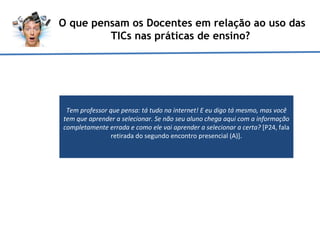 O que pensam os Docentes em relação ao uso das TICs nas práticas de ensino?  Tem professor que pensa: tá tudo na internet! E eu digo tá mesmo, mas você tem que aprender a selecionar. Se não seu aluno chega aqui com a informação completamente errada e como ele vai aprender a selecionar a certa?  [P24, fala retirada do segundo encontro presencial (A)]. 