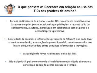 Para os participantes do estudo, uso das TICs no contexto educativo deve basear-se em princípios educacionais que privilegiam a reconstrução do conhecimento, a autoria, a produção em colaboração com os pares e a aprendizagem significativa; A variedade de recursos e informações presentes na  Internet,  que pode levar o usuário à confusão, à sensação de que está perdido nos emaranhados dos  links  e  de que nunca dará conta de tantas informações e inovações; A aquisição de novos hábitos para o uso das TICs; Não é algo fácil, pois o conceito de virtualidade e modernidade alteraram a concepção do sujeito acerca do espaço e tempo.  O que pensam os Docentes em relação ao uso das TICs nas práticas de ensino?  