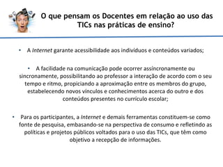 A  Internet  garante acessibilidade aos indivíduos e conteúdos variados; A facilidade na comunicação pode ocorrer assíncronamente ou sincronamente, possibilitando ao professor a interação de acordo com o seu tempo e ritmo, propiciando a aproximação entre os membros do grupo, estabelecendo novos vínculos e conhecimentos acerca do outro e dos conteúdos presentes no currículo escolar; Para os participantes, a  Internet  e demais ferramentas constituem-se como fonte de pesquisa, embasando-se na perspectiva de consumo e refletindo as políticas e projetos públicos voltados para o uso das TICs, que têm como objetivo a recepção de informações. O que pensam os Docentes em relação ao uso das TICs nas práticas de ensino?  
