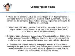 Considerações Finais O uso de um ambiente virtual de aprendizagem além de proporcionar a aquisição de novos conhecimentos e cultura midiática, também, auxilia na construção da identidade desta rede de ensino, propiciando a interação de todos os profissionais; Desvencilhar das metodologias e práticas tradicionais de ensino e estudo requer uma mudança de atitude, ou seja, uma proposta de reforma curricular em todo âmbito educacional; O discurso dos participantes evidenciou uma “preocupação em disseminar e utilizar pedagogicamente as TICs nas atividades de ensino e no currículo escolar”, ou seja, uma busca pela transformação das práticas educativas; A ausência de suporte técnico e pedagógico dificulta a adoção destas tecnologias nas práticas de ensino, pois a sensação de ineficiência e solidão pode provocar no sujeito a recusa no uso e a perpetuação das práticas tradicionais, dificultando a mudança de postura. 