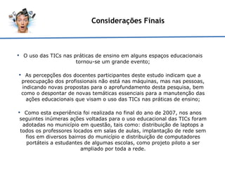 Considerações Finais O uso das TICs nas práticas de ensino em alguns espaços educacionais tornou-se um grande evento; As percepções dos docentes participantes deste estudo indicam que a preocupação dos profissionais não está nas máquinas, mas nas pessoas, indicando novas propostas para o aprofundamento desta pesquisa, bem como o despontar de novas temáticas essenciais para a manutenção das ações educacionais que visam o uso das TICs nas práticas de ensino; Como esta experiência foi realizada no final do ano de 2007, nos anos seguintes inúmeras ações voltadas para o uso educacional das TICs foram adotadas no município em questão, tais como: distribuição de laptops a todos os professores locados em salas de aulas, implantação de rede sem fios em diversos bairros do município e distribuição de computadores portáteis a estudantes de algumas escolas, como projeto piloto a ser ampliado por toda a rede. 