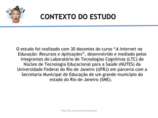 CONTEXTO DO ESTUDO O estudo foi realizado com 30 docentes do curso “ A Internet na Educação: Recursos e  Aplicações ”, desenvolvido  e mediado pelos integrantes do Laboratório de Tecnologias Cognitivas (LTC) do Núcleo de Tecnologia Educacional para a Saúde (NUTES) da Universidade Federal do Rio de Janeiro (UFRJ) em parceria com a Secretaria Municipal de Educação de um grande município do estado do Rio de Janeiro (SME).  http://ltc.nutes.ufrj.br/avte/sme/ 