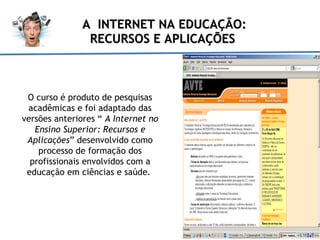 A  INTERNET NA EDUCAÇÃO: RECURSOS E APLICAÇÕES  O curso  é produto  de pesquisas acadêmicas e foi adaptado das versões anteriores “  A Internet no Ensino Superior: Recursos e Aplicações ” desenvolvido como processo de formação dos profissionais envolvidos com a educação em ciências e saúde.  