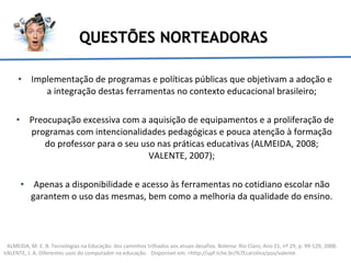 QUESTÕES NORTEADORAS Implementação de programas e políticas públicas que objetivam a adoção e a integração destas ferramentas no contexto educacional brasileiro; Preocupação excessiva com a aquisição de equipamentos e a proliferação de programas com intencionalidades pedagógicas e pouca atenção à formação do professor para o seu uso nas práticas educativas (ALMEIDA, 2008; VALENTE, 2007); Apenas a disponibilidade e acesso às ferramentas no cotidiano escolar não garantem o uso das mesmas, bem como a melhoria da qualidade do ensino. ALMEIDA, M. E. B. Tecnologias na Educação: dos caminhos trilhados aos atuais desafios. Bolema: Rio Claro, Ano 21, nº 29, p. 99-129, 2008. VALENTE, J. A. Diferentes usos do computador na educação.  Disponível em: <http://upf.tche.br/%7Ecarolina/pos/valente 