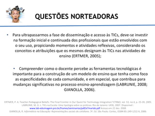QUESTÕES NORTEADORAS Para ultrapassarmos a fase de disseminação e acesso às TICs, deve-se investir na formação inicial e continuada dos profissionais que estão envolvidos com o seu uso, propiciando momentos e atividades reflexivas, considerando os conceitos e atribuições que os mesmos designam às TICs nas atividades de ensino (ERTMER, 2005); Compreender como o docente percebe as ferramentas tecnológicas é importante para a construção de um modelo de ensino que tenha como foco as especificidades de cada comunidade, e em especial, que contribua para mudanças significativas no processo ensino-aprendizagem (LABRUNIE, 2008; GIANOLLA, 2006).  ERTMER, P. A. Teacher Pedagogical Beliefs: The Final Frontier in Our Quest for Technology Integration? ETR&D, vol. 53, no.4, p. 25-39, 2005. LABRUNIE, M. G. L. TICs na Escola: Uma tipologia sobre as práticas. Rio de Janeiro: UERJ, 2007. Disponível  :  www.lab-eduimagem.pro.br/frames/seminarios/pdf/e7marlab.pdf  Acesso em 22 dez. 2008. GIANOLLA, R.  Informática na Educação: Representações sociais do cotidiano .  3ª. Ed. São Paulo: Cortez, ISSBN 85-249-1212-X, 2006. 