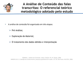 A Análise de Conteúdo das falas transcritas: O referencial teórico metodológico adotado pelo estudo A análise de conteúdo foi organizada em três etapas: Pré Análise; Exploração do Material; O tratamento dos dados obtidos e interpretação  BARDIN, L.  Análise de Conteúdo . Lisboa: Edições 70, 4ª. Edição, 2009. MINAYO, M. C.  O desafio do conhecimento : pesquisa qualitativa em saúde. 11ª. Ed. São Paulo: HUCITEC, 2008. 