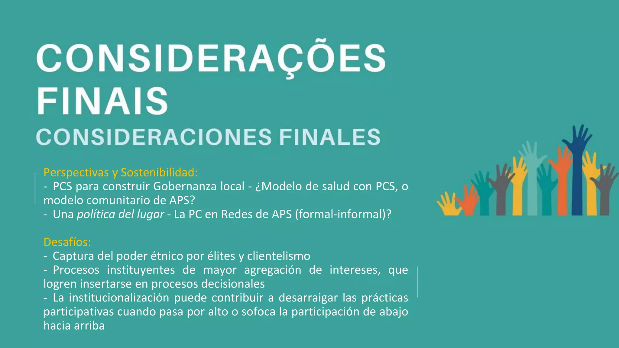 Perspectivas y Sostenibilidad:
- PCS para construir Gobernanza local - ¿Modelo de salud con PCS, o
modelo comunitario de APS?
- Una política del lugar - La PC en Redes de APS (formal-informal)?
Desafíos:
- Captura del poder étnico por élites y clientelismo
- Procesos instituyentes de mayor agregación de intereses, que
logren insertarse en procesos decisionales
- La institucionalización puede contribuir a desarraigar las prácticas
participativas cuando pasa por alto o sofoca la participación de abajo
hacia arriba
 