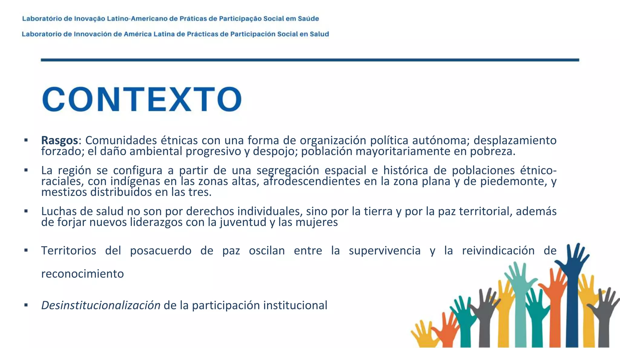▪ Rasgos: Comunidades étnicas con una forma de organización política autónoma; desplazamiento
forzado; el daño ambiental progresivo y despojo; población mayoritariamente en pobreza.
▪ La región se configura a partir de una segregación espacial e histórica de poblaciones étnico-
raciales, con indígenas en las zonas altas, afrodescendientes en la zona plana y de piedemonte, y
mestizos distribuidos en las tres.
▪ Luchas de salud no son por derechos individuales, sino por la tierra y por la paz territorial, además
de forjar nuevos liderazgos con la juventud y las mujeres
▪ Territorios del posacuerdo de paz oscilan entre la supervivencia y la reivindicación de
reconocimiento
▪ Desinstitucionalización de la participación institucional
 