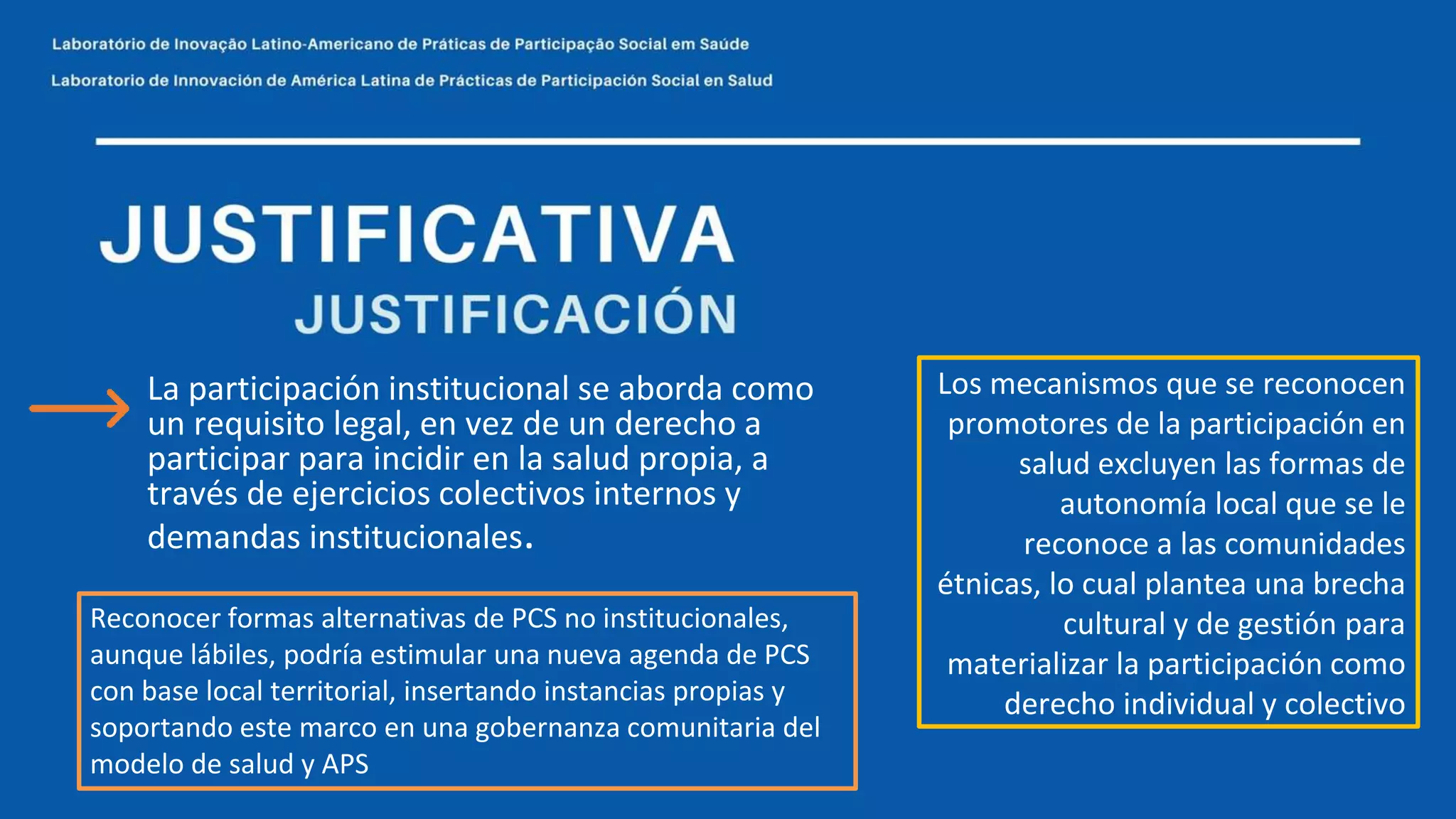 Los mecanismos que se reconocen
promotores de la participación en
salud excluyen las formas de
autonomía local que se le
reconoce a las comunidades
étnicas, lo cual plantea una brecha
cultural y de gestión para
materializar la participación como
derecho individual y colectivo
La participación institucional se aborda como
un requisito legal, en vez de un derecho a
participar para incidir en la salud propia, a
través de ejercicios colectivos internos y
demandas institucionales.
Reconocer formas alternativas de PCS no institucionales,
aunque lábiles, podría estimular una nueva agenda de PCS
con base local territorial, insertando instancias propias y
soportando este marco en una gobernanza comunitaria del
modelo de salud y APS
 