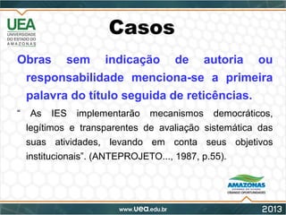 Casos
Obras sem indicação de autoria ou
responsabilidade menciona-se a primeira
palavra do título seguida de reticências.
“ As IES implementarão mecanismos democráticos,
legítimos e transparentes de avaliação sistemática das
suas atividades, levando em conta seus objetivos
institucionais”. (ANTEPROJETO..., 1987, p.55).
 