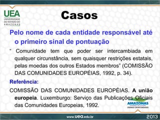Casos
Pelo nome de cada entidade responsável até
o primeiro sinal de pontuação
“ Comunidade tem que poder ser intercambiada em
qualquer circunstância, sem quaisquer restrições estatais,
pelas moedas dos outros Estados membros” (COMISSÃO
DAS COMUNIDADES EUROPÉIAS, 1992, p. 34).
Referência:
COMISSÃO DAS COMUNIDADES EUROPÉIAS. A união
europeia. Luxemburgo: Serviço das Publicações Oficiais
das Comunidades Europeias, 1992.
 