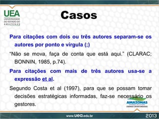 Casos
Para citações com dois ou três autores separam-se os
autores por ponto e vírgula (;)
“Não se mova, faça de conta que está aqui.” (CLARAC;
BONNIN, 1985, p.74).
Para citações com mais de três autores usa-se a
expressão et al.
Segundo Costa et al (1997), para que se possam tomar
decisões estratégicas informadas, faz-se necessário os
gestores.
 