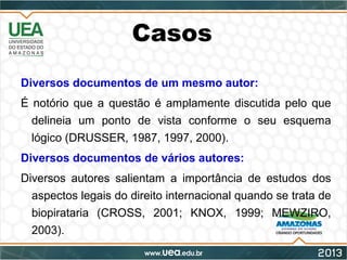 Casos
Diversos documentos de um mesmo autor:
É notório que a questão é amplamente discutida pelo que
delineia um ponto de vista conforme o seu esquema
lógico (DRUSSER, 1987, 1997, 2000).
Diversos documentos de vários autores:
Diversos autores salientam a importância de estudos dos
aspectos legais do direito internacional quando se trata de
biopirataria (CROSS, 2001; KNOX, 1999; MEWZIRO,
2003).
 
