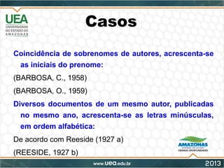 Casos
Coincidência de sobrenomes de autores, acrescenta-se
as iniciais do prenome:
(BARBOSA, C., 1958)
(BARBOSA, O., 1959)
Diversos documentos de um mesmo autor, publicadas
no mesmo ano, acrescenta-se as letras minúsculas,
em ordem alfabética:
De acordo com Reeside (1927 a)
(REESIDE, 1927 b)
 
