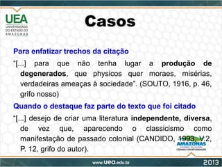 Casos
Para enfatizar trechos da citação
“[...] para que não tenha lugar a produção de
degenerados, que physicos quer moraes, misérias,
verdadeiras ameaças à sociedade”. (SOUTO, 1916, p. 46,
grifo nosso)
Quando o destaque faz parte do texto que foi citado
“[...] desejo de criar uma literatura independente, diversa,
de vez que, aparecendo o classicismo como
manifestação de passado colonial (CANDIDO, 1993, V.2,
P. 12, grifo do autor).
 