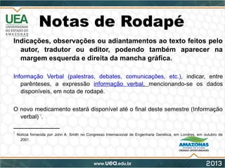 Notas de Rodapé
Indicações, observações ou adiantamentos ao texto feitos pelo
autor, tradutor ou editor, podendo também aparecer na
margem esquerda e direita da mancha gráfica.
Informação Verbal (palestras, debates, comunicações, etc.), indicar, entre
parênteses, a expressão informação verbal, mencionando-se os dados
disponíveis, em nota de rodapé.
O novo medicamento estará disponível até o final deste semestre (Informação
verbal) 1
.
______________
1
Notícia fornecida por John A. Smith no Congresso Internacional de Engenharia Genética, em Londres, em outubro de
2001.
 
