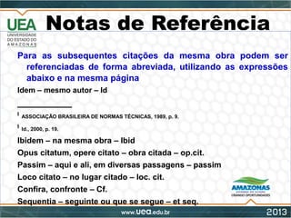 Notas de Referência
Para as subsequentes citações da mesma obra podem ser
referenciadas de forma abreviada, utilizando as expressões
abaixo e na mesma página
Idem – mesmo autor – Id
___________
8
ASSOCIAÇÃO BRASILEIRA DE NORMAS TÉCNICAS, 1989, p. 9.
9
Id., 2000, p. 19.
Ibidem – na mesma obra – Ibid
Opus citatum, opere citato – obra citada – op.cit.
Passim – aqui e ali, em diversas passagens – passim
Loco citato – no lugar citado – loc. cit.
Confira, confronte – Cf.
Sequentia – seguinte ou que se segue – et seq.
 