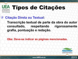 Tipos de Citações
 Citação Direta ou Textual:
- Transcrição textual de parte da obra do autor
consultado, respeitando rigorosamente
grafia, pontuação e redação.
- Obs: Deve-se indicar as páginas mencionadas.
 