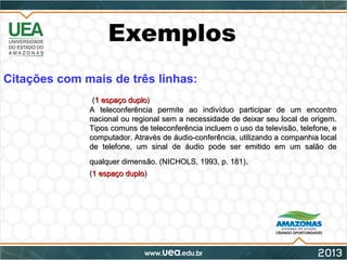 Exemplos
Citações com mais de três linhas:
((1 espaço duplo1 espaço duplo))
A teleconferência permite ao indivíduo participar de um encontroA teleconferência permite ao indivíduo participar de um encontro
nacional ou regional sem a necessidade de deixar seu local de origem.nacional ou regional sem a necessidade de deixar seu local de origem.
Tipos comuns de teleconferência incluem o uso da televisão, telefone, eTipos comuns de teleconferência incluem o uso da televisão, telefone, e
computador. Através de áudio-conferência, utilizando a companhia localcomputador. Através de áudio-conferência, utilizando a companhia local
de telefone, um sinal de áudio pode ser emitido em um salão dede telefone, um sinal de áudio pode ser emitido em um salão de
qualquer dimensão. (NICHOLS, 1993, p. 181)qualquer dimensão. (NICHOLS, 1993, p. 181)..
((1 espaço duplo1 espaço duplo))
 